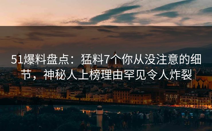 51爆料盘点：猛料7个你从没注意的细节，神秘人上榜理由罕见令人炸裂