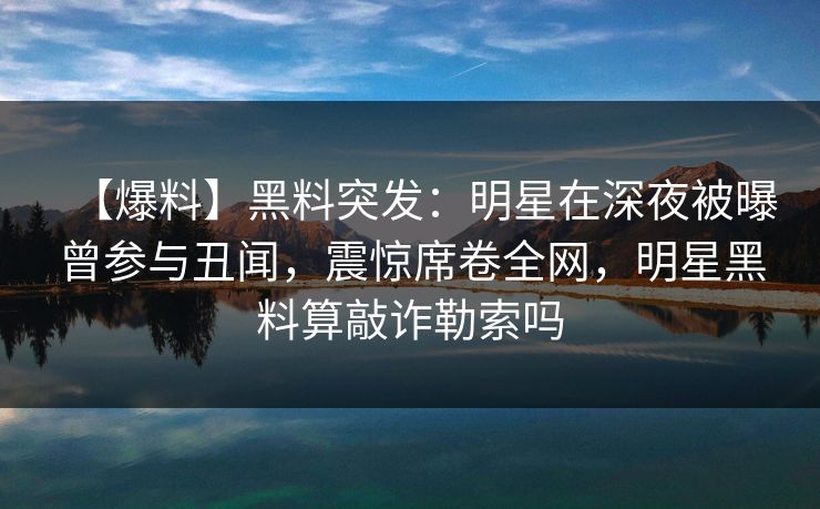 【爆料】黑料突发：明星在深夜被曝曾参与丑闻，震惊席卷全网，明星黑料算敲诈勒索吗