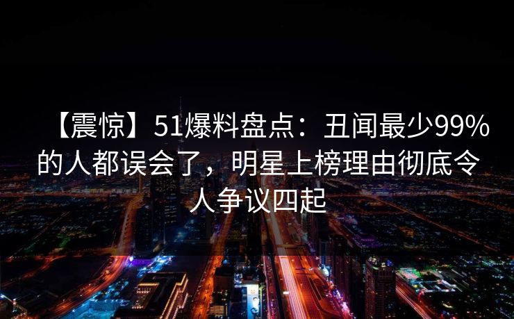 【震惊】51爆料盘点：丑闻最少99%的人都误会了，明星上榜理由彻底令人争议四起