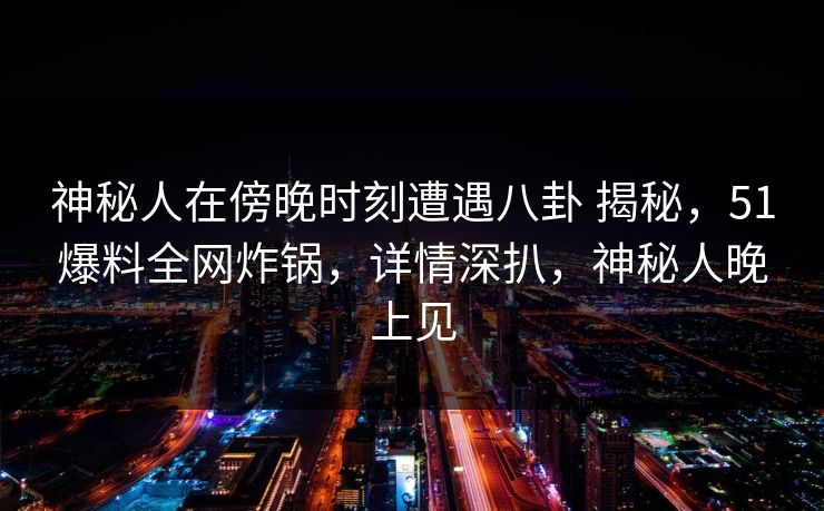 神秘人在傍晚时刻遭遇八卦 揭秘，51爆料全网炸锅，详情深扒，神秘人晚上见