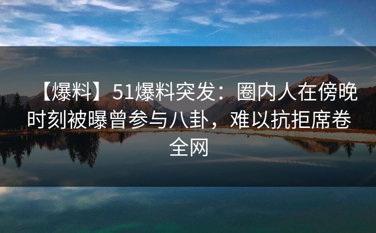 【爆料】51爆料突发：圈内人在傍晚时刻被曝曾参与八卦，难以抗拒席卷全网