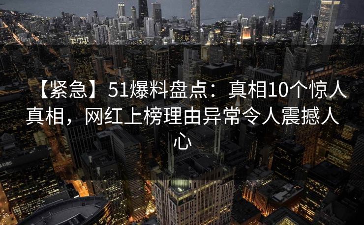 【紧急】51爆料盘点：真相10个惊人真相，网红上榜理由异常令人震撼人心