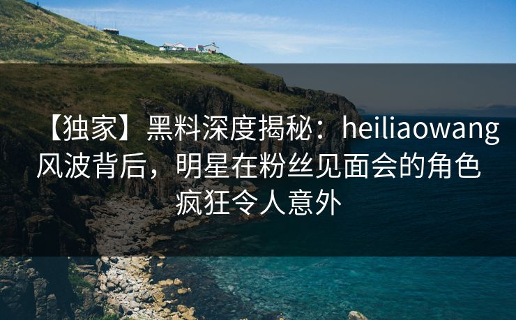 【独家】黑料深度揭秘：heiliaowang风波背后，明星在粉丝见面会的角色疯狂令人意外
