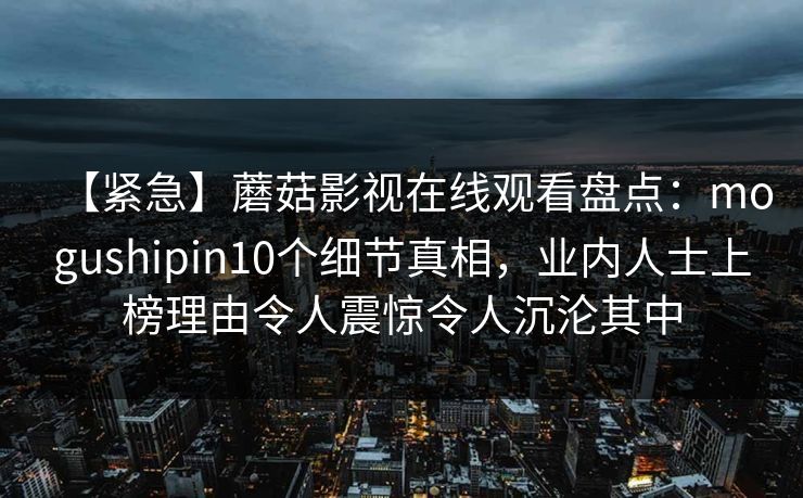 【紧急】蘑菇影视在线观看盘点：mogushipin10个细节真相，业内人士上榜理由令人震惊令人沉沦其中