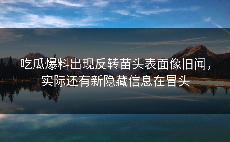 吃瓜爆料出现反转苗头表面像旧闻，实际还有新隐藏信息在冒头