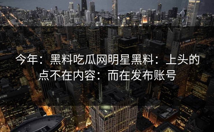 今年：黑料吃瓜网明星黑料：上头的点不在内容：而在发布账号