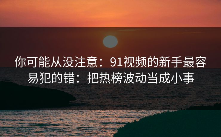 你可能从没注意：91视频的新手最容易犯的错：把热榜波动当成小事