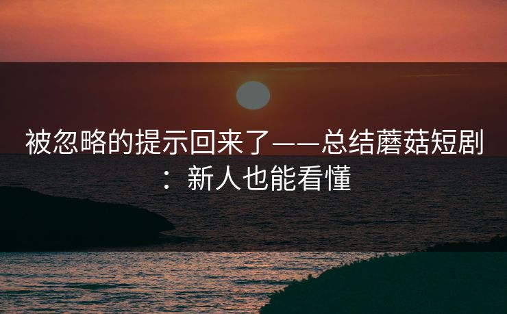 被忽略的提示回来了——总结蘑菇短剧：新人也能看懂