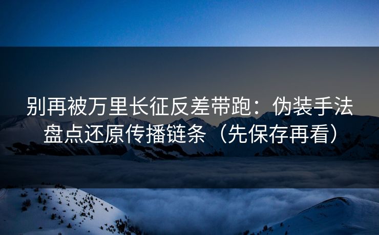 别再被万里长征反差带跑：伪装手法盘点还原传播链条（先保存再看）