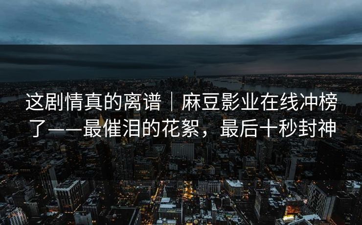 这剧情真的离谱｜麻豆影业在线冲榜了——最催泪的花絮，最后十秒封神