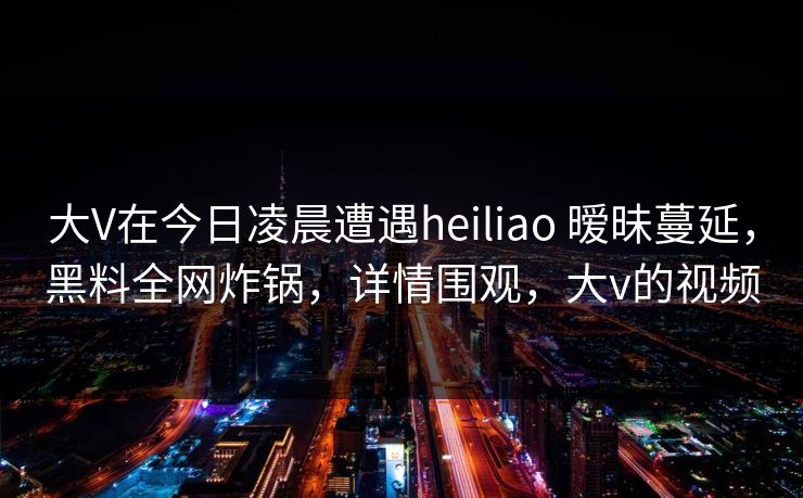大V在今日凌晨遭遇heiliao 暧昧蔓延,黑料全网炸锅,详情围观,大v的视频