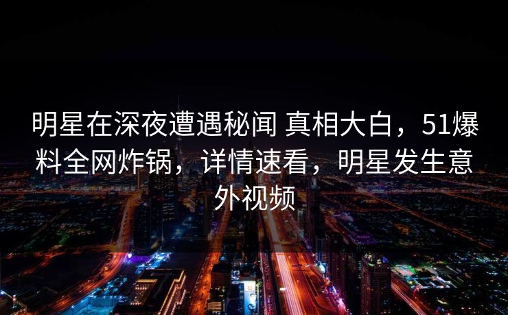明星在深夜遭遇秘闻 真相大白，51爆料全网炸锅，详情速看，明星发生意外视频