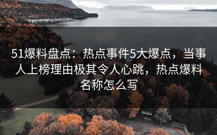 51爆料盘点：热点事件5大爆点，当事人上榜理由极其令人心跳，热点爆料名称怎么写