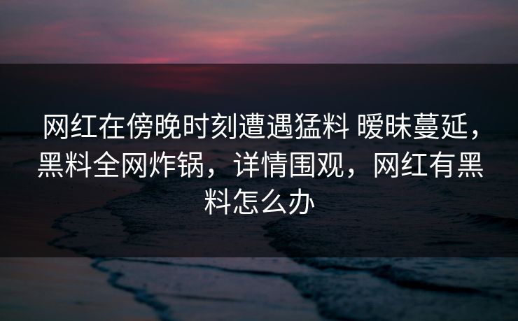 网红在傍晚时刻遭遇猛料 暧昧蔓延,黑料全网炸锅,详情围观,网红有黑料怎么办 网红在傍晚时刻遭遇猛料 暧昧蔓延,黑料全网炸锅,详情围观,网红有黑料怎么办