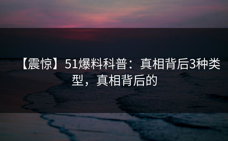 【震惊】51爆料科普：真相背后3种类型，真相背后的
