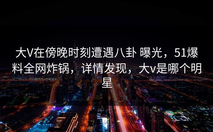 大V在傍晚时刻遭遇八卦 曝光,51爆料全网炸锅,详情发现,大v是哪个明星