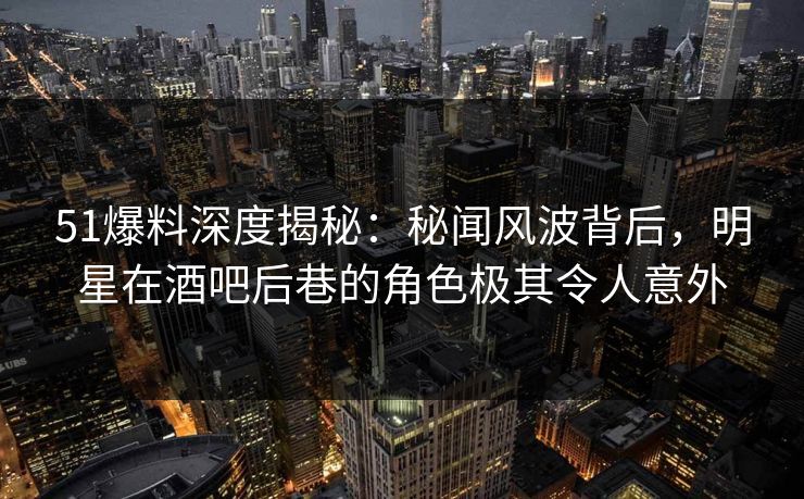 51爆料深度揭秘：秘闻风波背后，明星在酒吧后巷的角色极其令人意外