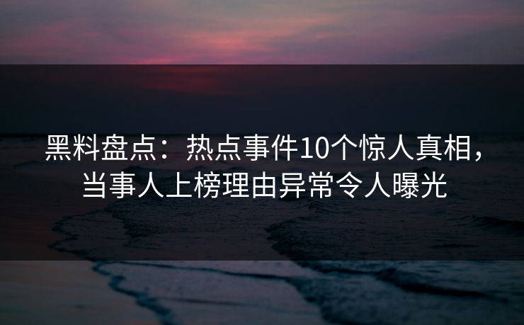 黑料盘点：热点事件10个惊人真相，当事人上榜理由异常令人曝光