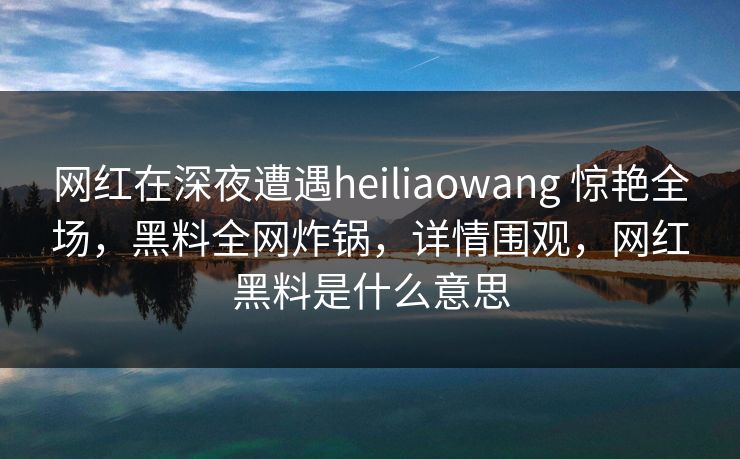 网红在深夜遭遇heiliaowang 惊艳全场,黑料全网炸锅,详情围观,网红黑料是什么意思 网红在深夜遭遇heiliaowang 惊艳全场,黑料全网炸锅,详情围观,网红黑料是什么意思