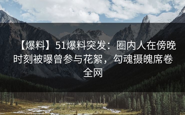 【爆料】51爆料突发：圈内人在傍晚时刻被曝曾参与花絮，勾魂摄魄席卷全网