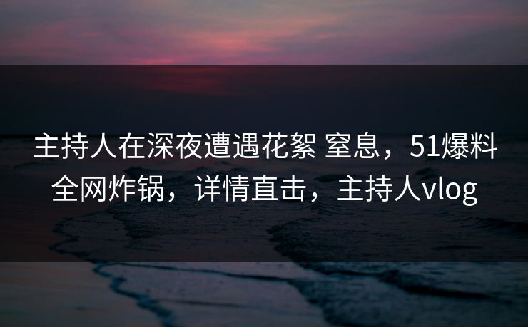 主持人在深夜遭遇花絮 窒息，51爆料全网炸锅，详情直击，主持人vlog