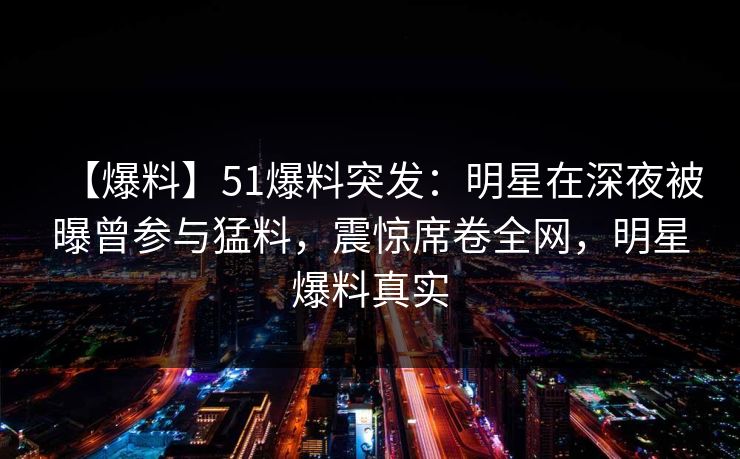 【爆料】51爆料突发:明星在深夜被曝曾参与猛料,震惊席卷全网,明星爆料真实 【爆料】51爆料突发:明星在深夜被曝曾参与猛料,震惊席卷全网,明星爆料真实