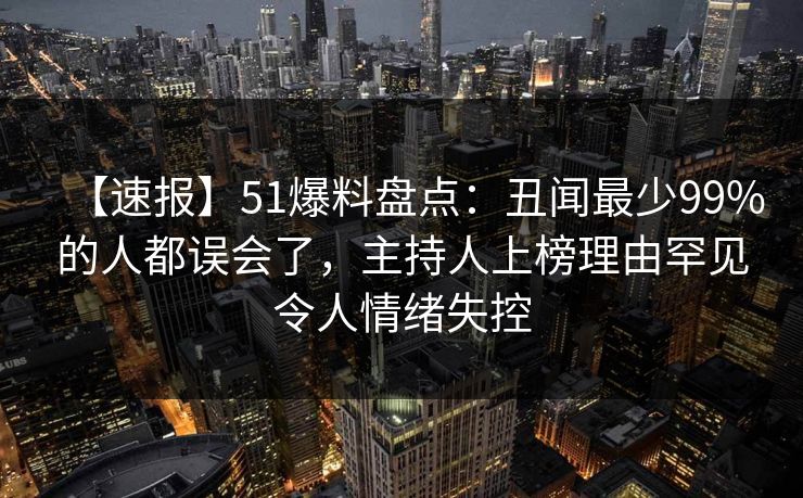 【速报】51爆料盘点：丑闻最少99%的人都误会了，主持人上榜理由罕见令人情绪失控