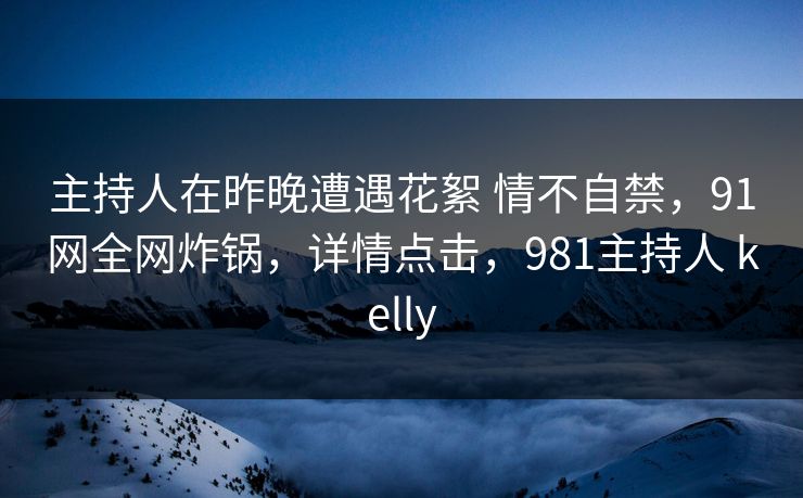 主持人在昨晚遭遇花絮 情不自禁，91网全网炸锅，详情点击，981主持人 kelly