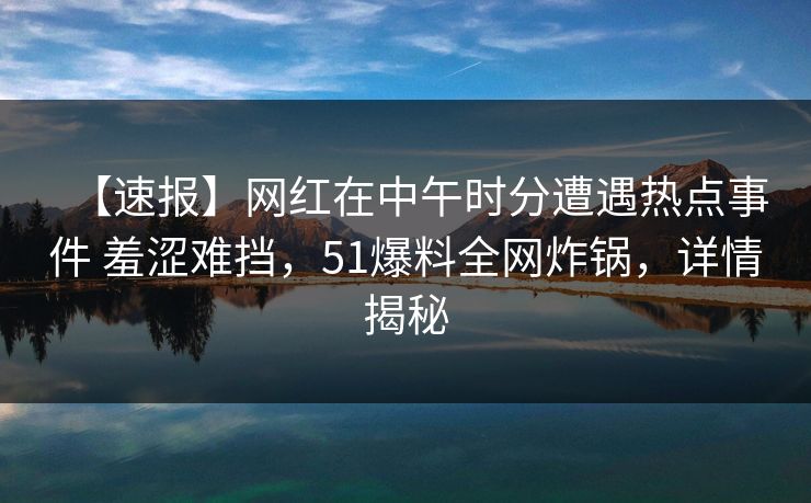 【速报】网红在中午时分遭遇热点事件 羞涩难挡，51爆料全网炸锅，详情揭秘