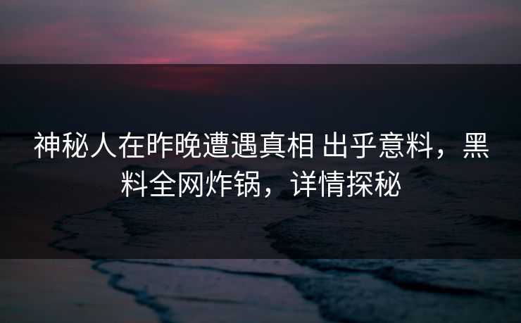 神秘人在昨晚遭遇真相 出乎意料，黑料全网炸锅，详情探秘