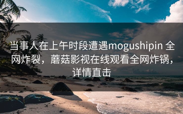 当事人在上午时段遭遇mogushipin 全网炸裂，蘑菇影视在线观看全网炸锅，详情直击