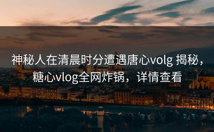 神秘人在清晨时分遭遇唐心volg 揭秘，糖心vlog全网炸锅，详情查看