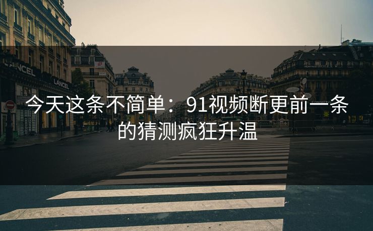 今天这条不简单：91视频断更前一条的猜测疯狂升温