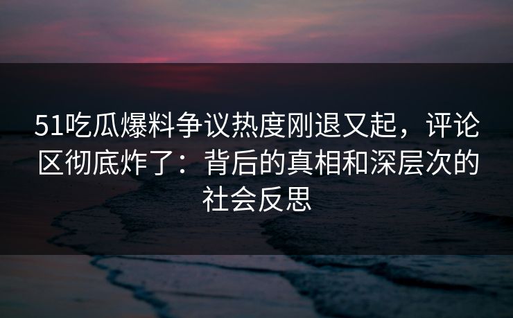 51吃瓜爆料争议热度刚退又起,评论区彻底炸了:背后的真相和深层次的社会反思