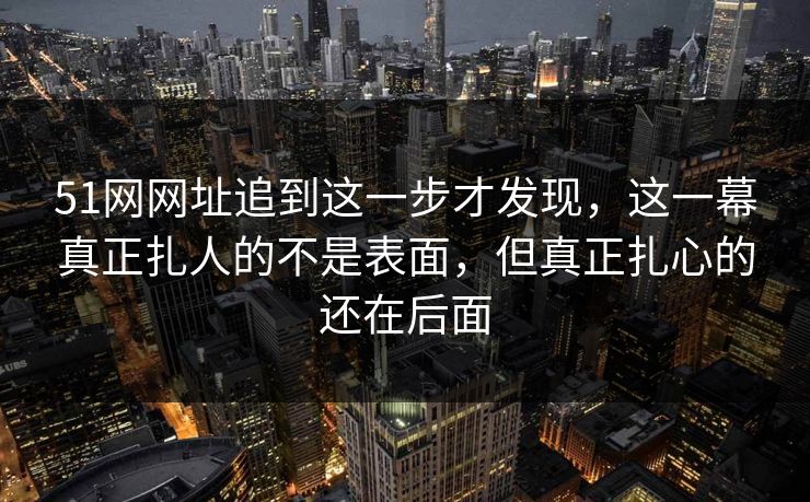 51网网址追到这一步才发现,这一幕真正扎人的不是表面,但真正扎心的还在后面