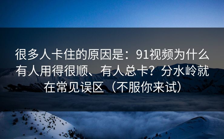 很多人卡住的原因是：91视频为什么有人用得很顺、有人总卡？分水岭就在常见误区（不服你来试）
