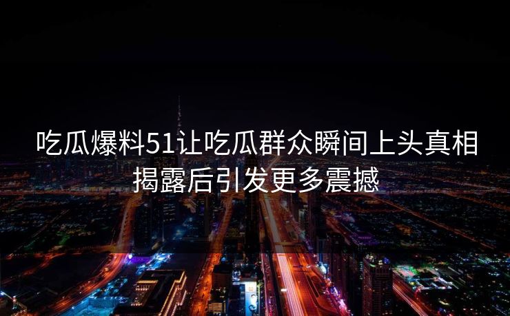吃瓜爆料51让吃瓜群众瞬间上头真相揭露后引发更多震撼