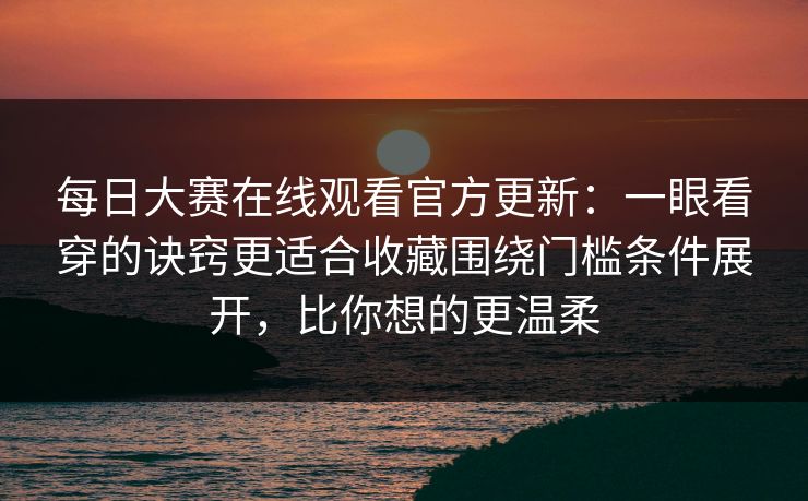 每日大赛在线观看官方更新：一眼看穿的诀窍更适合收藏围绕门槛条件展开，比你想的更温柔