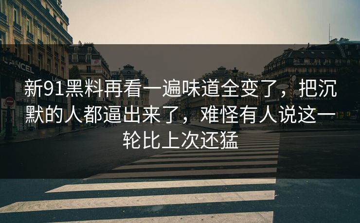 新91黑料再看一遍味道全变了，把沉默的人都逼出来了，难怪有人说这一轮比上次还猛