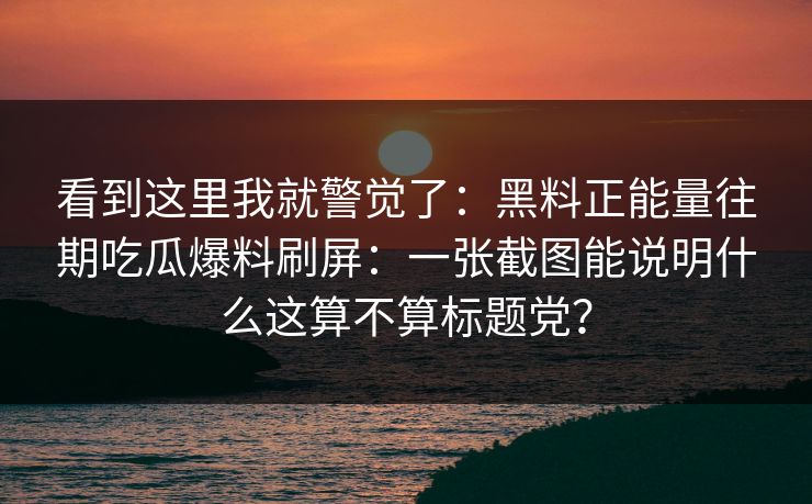 看到这里我就警觉了：黑料正能量往期吃瓜爆料刷屏：一张截图能说明什么这算不算标题党？
