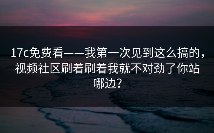 17c免费看——我第一次见到这么搞的,视频社区刷着刷着我就不对劲了你站哪边? 17c免费看——我第一次见到这么搞的,视频社区刷着刷着我就不对劲了你站哪边?