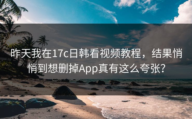 昨天我在17c日韩看视频教程,结果悄悄到想删掉App真有这么夸张? 昨天我在17c日韩看视频教程,结果悄悄到想删掉App真有这么夸张?