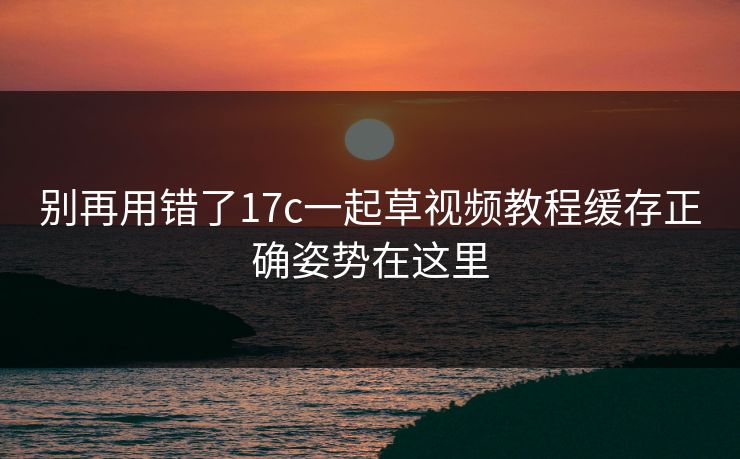 别再用错了17c一起草视频教程缓存正确姿势在这里 别再用错了17c一起草视频教程缓存正确姿势在这里