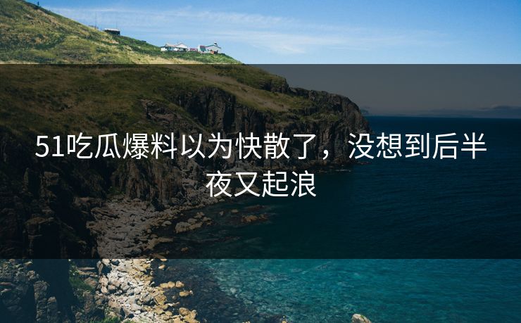 51吃瓜爆料以为快散了，没想到后半夜又起浪