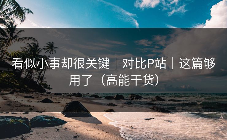 看似小事却很关键|对比P站|这篇够用了(高能干货) 看似小事却很关键|对比P站|这篇够用了(高能干货)